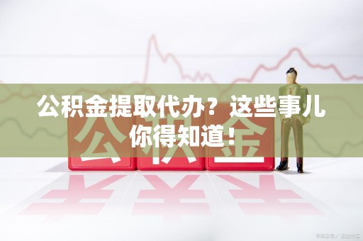 龙海公积金提取代办？这些事儿你得知道！