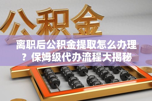 龙海离职后公积金提取怎么办理?保姆级代办流程大揭秘 龙海离职后公积金提取怎么办理?保姆级代办流程大揭秘