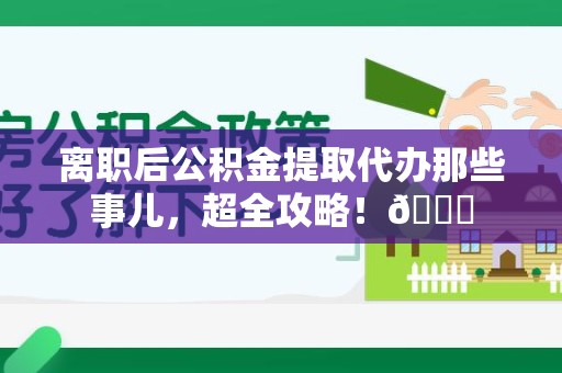 龙海离职后公积金提取代办那些事儿，超全攻略！😎