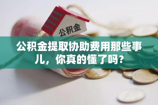 龙海公积金提取协助费用那些事儿，你真的懂了吗？