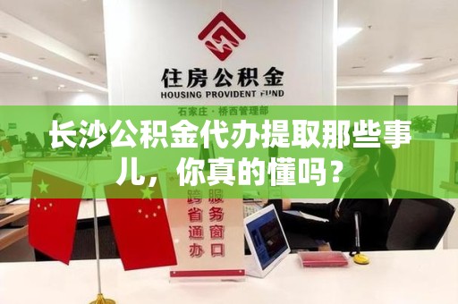 龙海长沙公积金代办提取那些事儿，你真的懂吗？