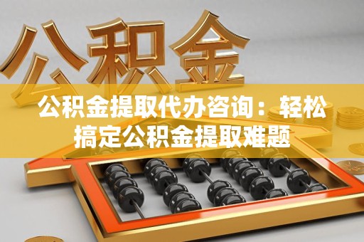 龙海公积金提取代办咨询：轻松搞定公积金提取难题