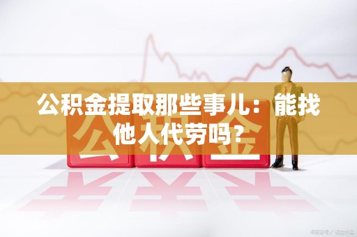 龙海公积金提取那些事儿：能找他人代劳吗？